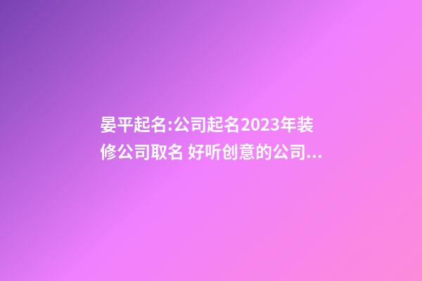 晏平起名:公司起名2023年装修公司取名 好听创意的公司名称-第1张-公司起名-玄机派